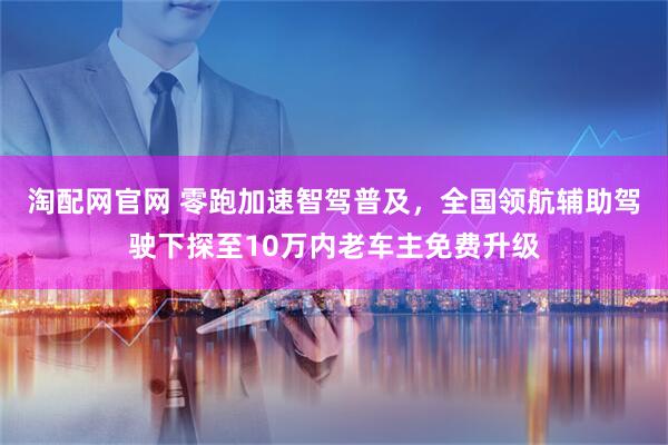 淘配网官网 零跑加速智驾普及，全国领航辅助驾驶下探至10万内老车主免费升级
