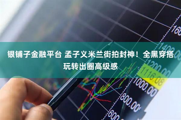 银铺子金融平台 孟子义米兰街拍封神！全黑穿搭玩转出圈高级感