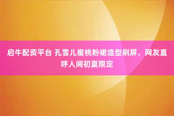 启牛配资平台 孔雪儿蜜桃粉裙造型刷屏，网友直呼人间初夏限定