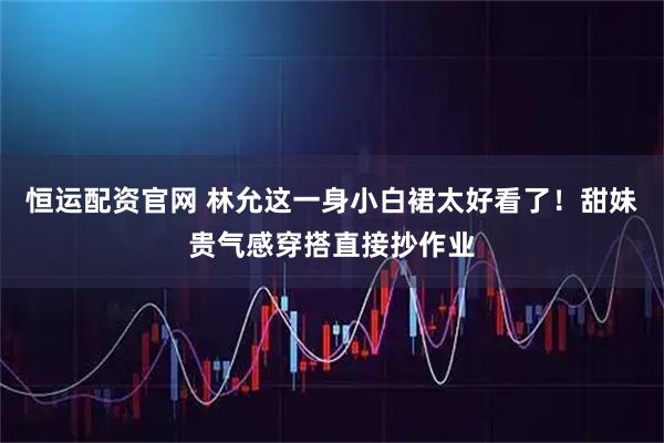 恒运配资官网 林允这一身小白裙太好看了！甜妹贵气感穿搭直接抄作业