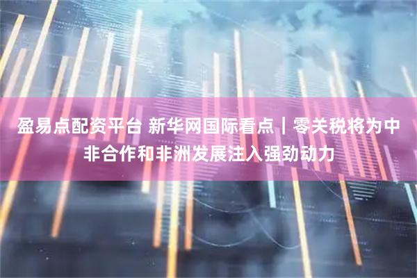 盈易点配资平台 新华网国际看点｜零关税将为中非合作和非洲发展注入强劲动力