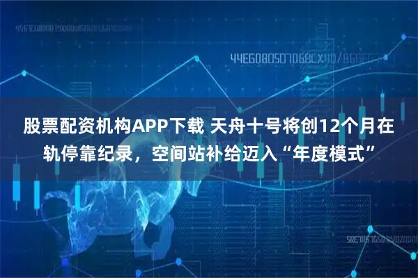 股票配资机构APP下载 天舟十号将创12个月在轨停靠纪录，空间站补给迈入“年度模式”