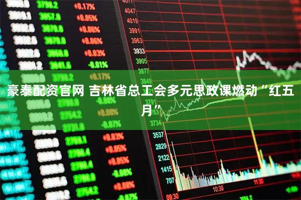 豪泰配资官网 吉林省总工会多元思政课燃动“红五月”