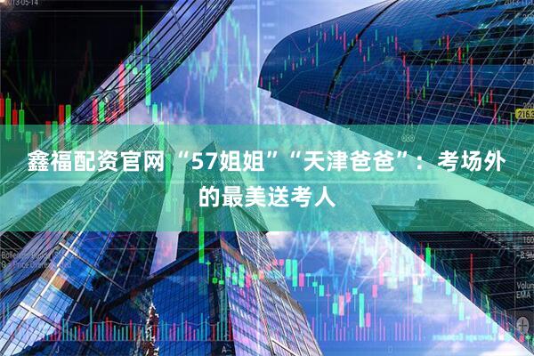 鑫福配资官网 “57姐姐”“天津爸爸”：考场外的最美送考人