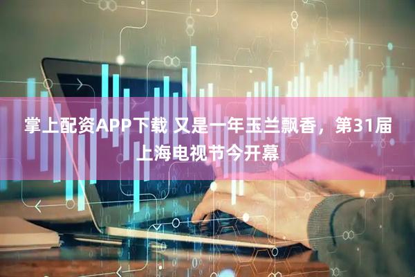 掌上配资APP下载 又是一年玉兰飘香，第31届上海电视节今开幕