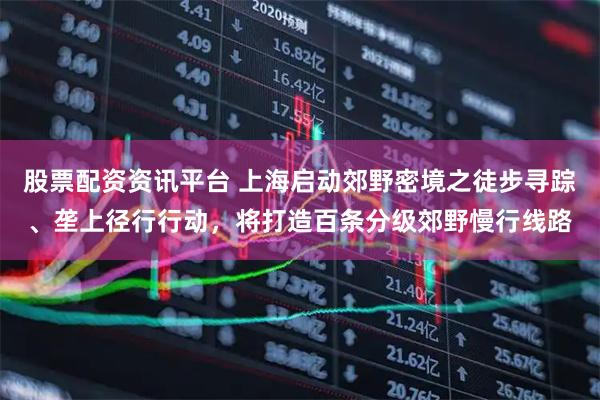 股票配资资讯平台 上海启动郊野密境之徒步寻踪、垄上径行行动，将打造百条分级郊野慢行线路