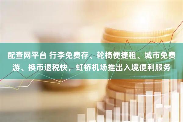 配查网平台 行李免费存、轮椅便捷租、城市免费游、换币退税快，虹桥机场推出入境便利服务