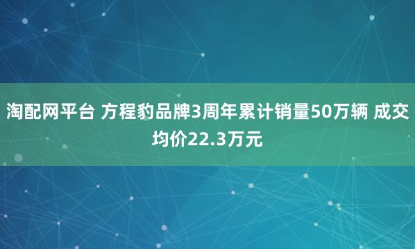 淘配网平台 方程豹品牌3周年累计销量50万辆 成交均价22.3万元