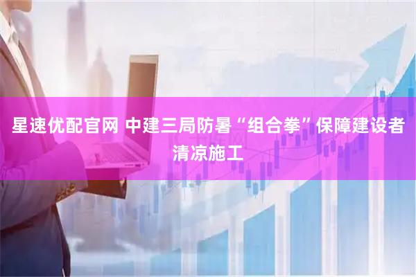 星速优配官网 中建三局防暑“组合拳”保障建设者清凉施工