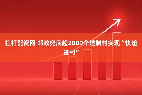 杠杆配资网 邮政兜底超2000个建制村实现“快递进村”